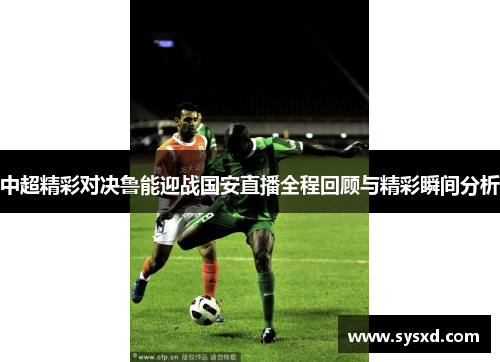 中超精彩对决鲁能迎战国安直播全程回顾与精彩瞬间分析