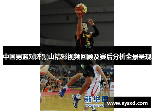 中国男篮对阵黑山精彩视频回顾及赛后分析全景呈现