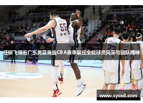 任骏飞领衔广东男篮奋战CBA赛季展现全能球员风采与团队精神